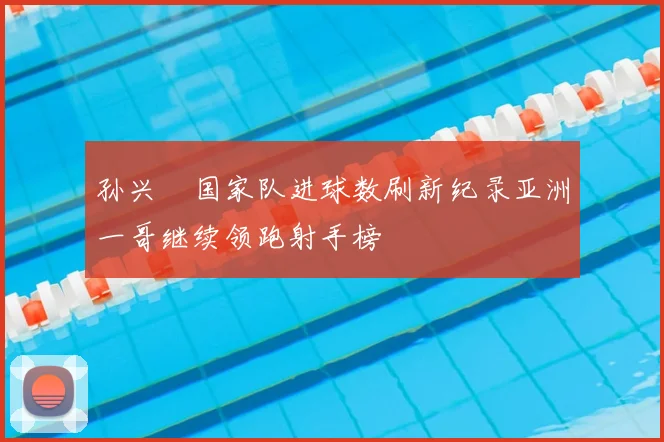 孙兴慜国家队进球数刷新纪录亚洲一哥继续领跑射手榜