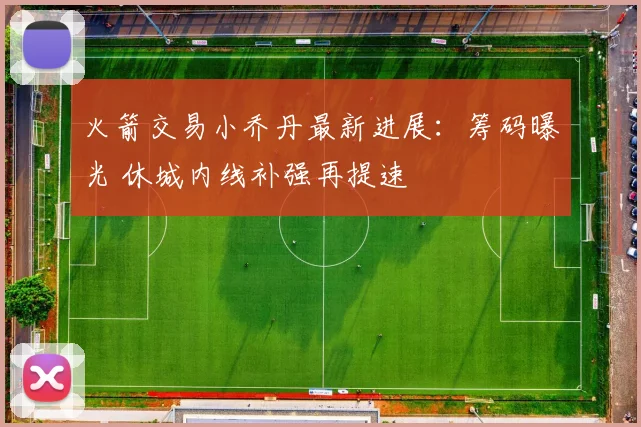 火箭交易小乔丹最新进展:筹码曝光 休城内线补强再提速