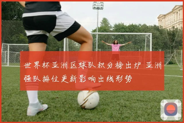 世界杯亚洲区球队积分榜出炉 亚洲强队排位更新影响出线形势