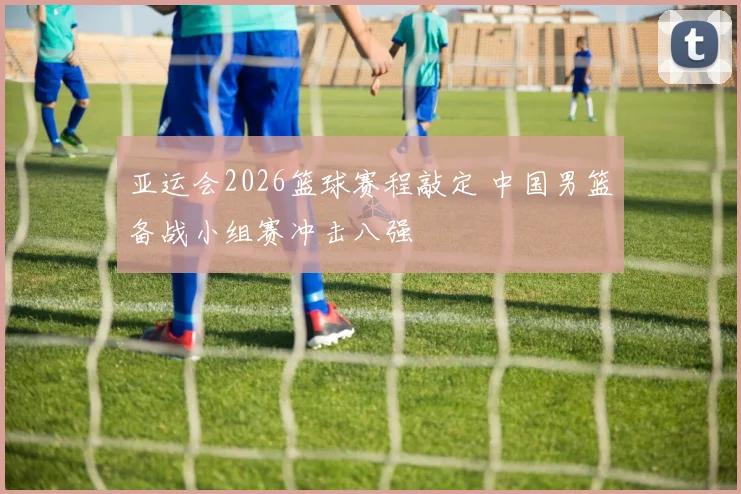 亚运会2026篮球赛程敲定 中国男篮备战小组赛冲击八强