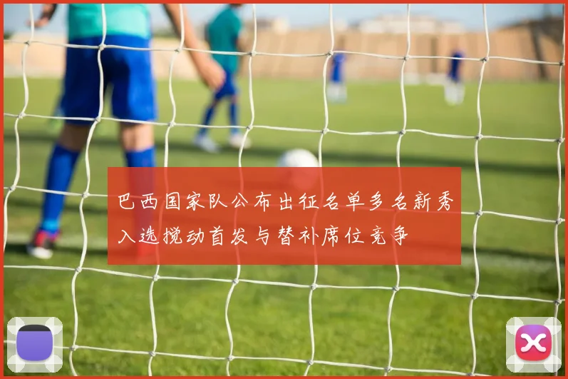 巴西国家队公布出征名单多名新秀入选搅动首发与替补席位竞争