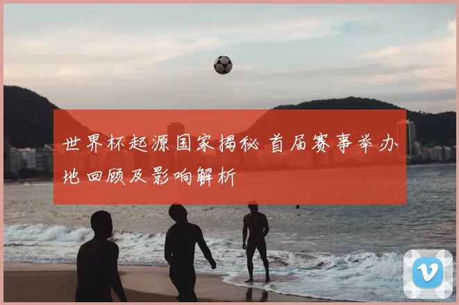 世界杯起源国家揭秘 首届赛事举办地回顾及影响解析