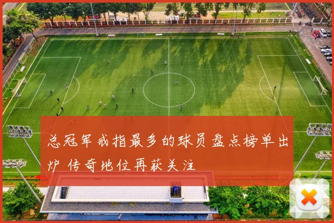 总冠军戒指最多的球员盘点榜单出炉 传奇地位再获关注