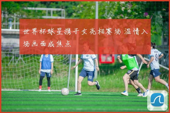 世界杯球星携子女亮相赛场 温情入场画面成焦点