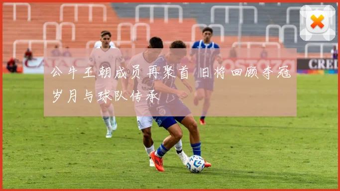 公牛王朝成员再聚首 旧将回顾夺冠岁月与球队传承