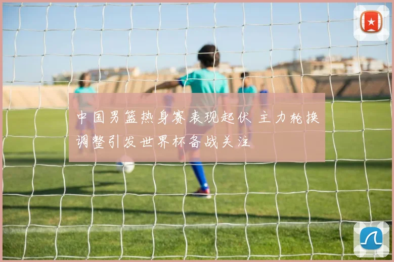 中国男篮热身赛表现起伏 主力轮换调整引发世界杯备战关注