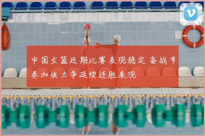 中国女篮近期比赛表现稳定 备战节奏加快力争延续连胜表现