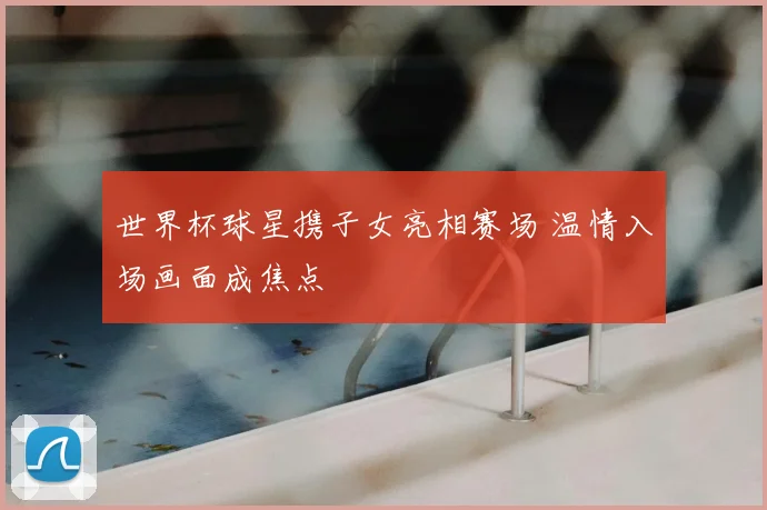 世界杯球星携子女亮相赛场 温情入场画面成焦点