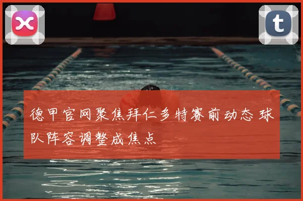 德甲官网聚焦拜仁多特赛前动态 球队阵容调整成焦点