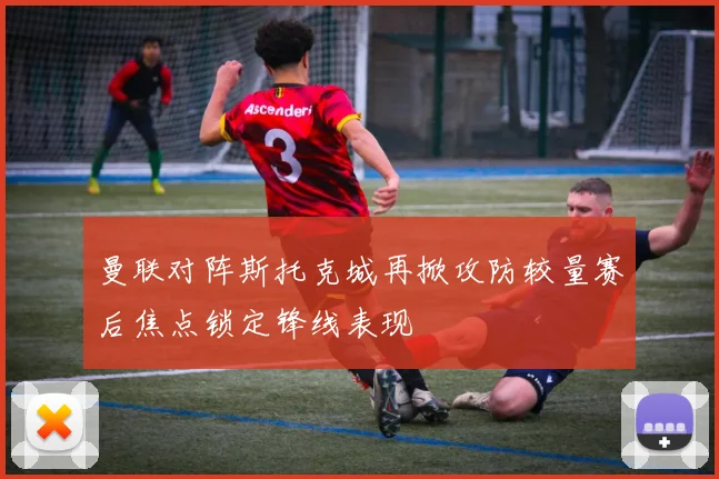 曼联对阵斯托克城再掀攻防较量赛后焦点锁定锋线表现