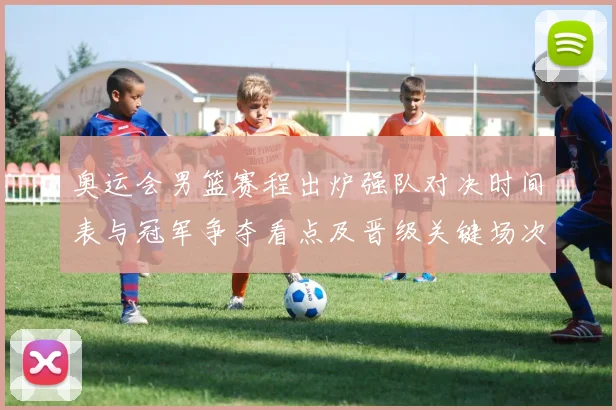 奥运会男篮赛程出炉强队对决时间表与冠军争夺看点及晋级关键场次