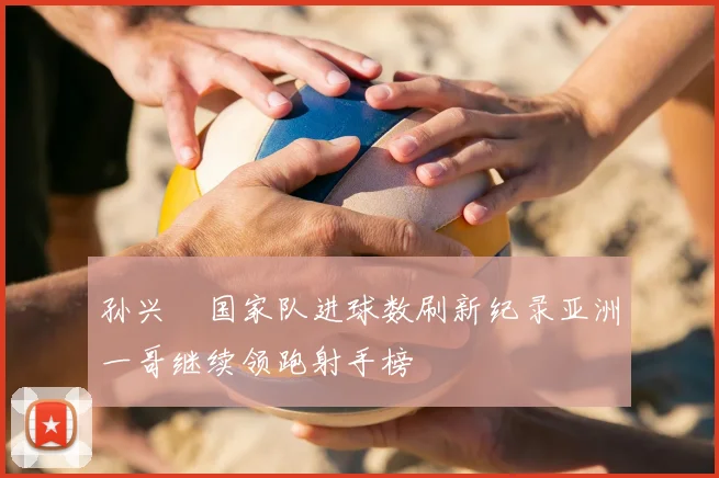 孙兴慜国家队进球数刷新纪录亚洲一哥继续领跑射手榜