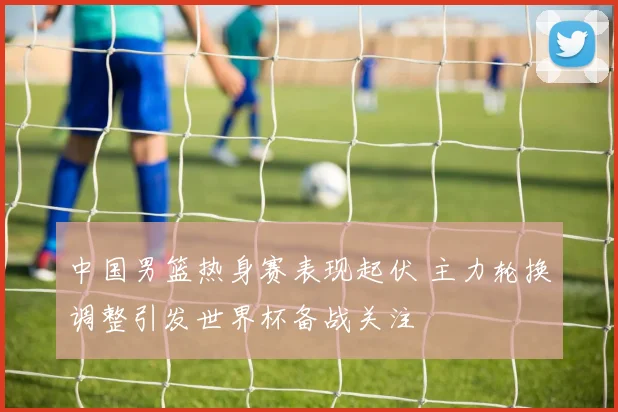 中国男篮热身赛表现起伏 主力轮换调整引发世界杯备战关注