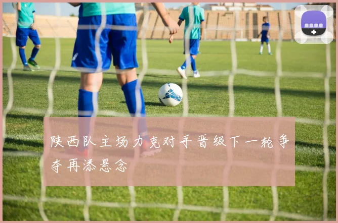 陕西队主场力克对手晋级下一轮争夺再添悬念