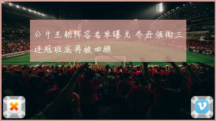 公牛王朝阵容名单曝光 乔丹领衔三连冠班底再被回顾