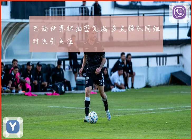 巴西世界杯抽签完成 多支强队同组对决引关注