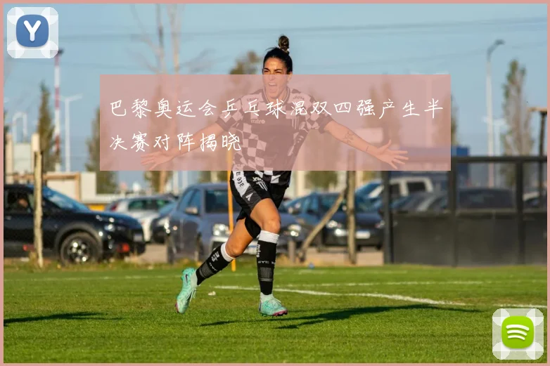 巴黎奥运会乒乓球混双四强产生半决赛对阵揭晓