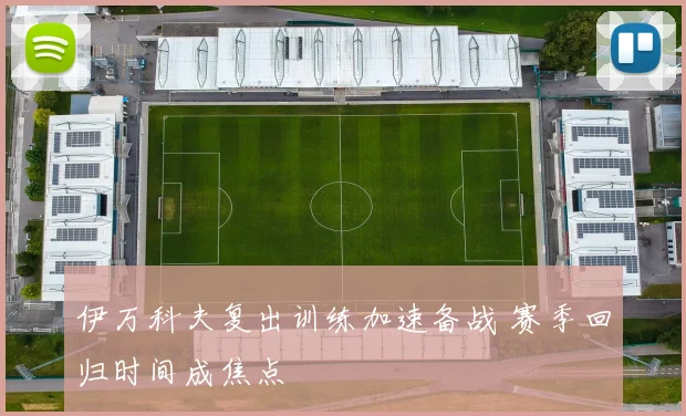伊万科夫复出训练加速备战 赛季回归时间成焦点