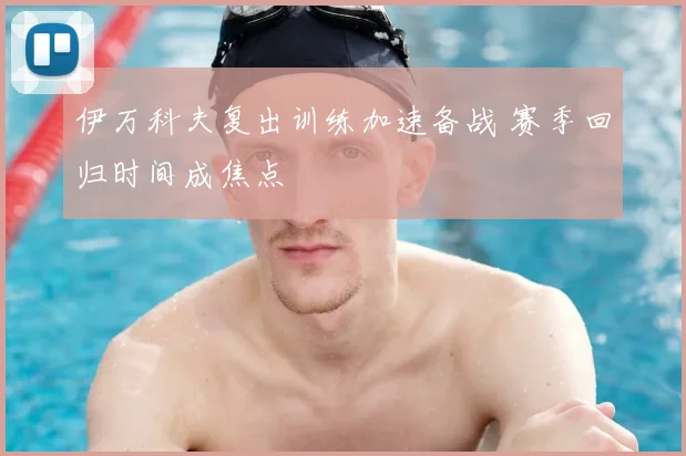 伊万科夫复出训练加速备战 赛季回归时间成焦点