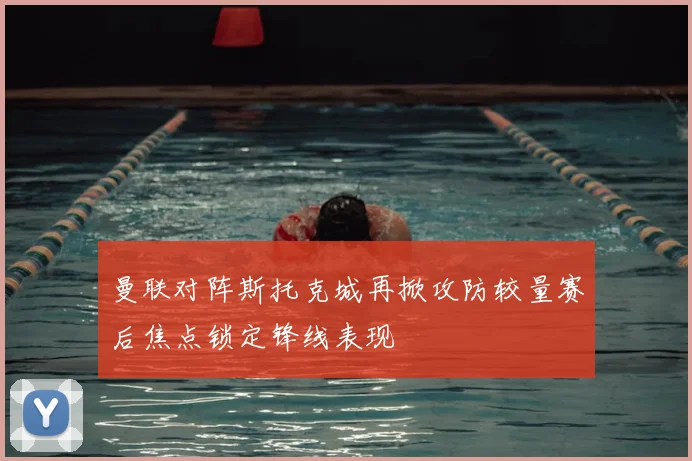 曼联对阵斯托克城再掀攻防较量赛后焦点锁定锋线表现