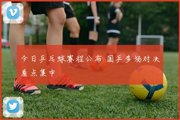 今日乒乓球赛程公布 国乒多场对决看点集中