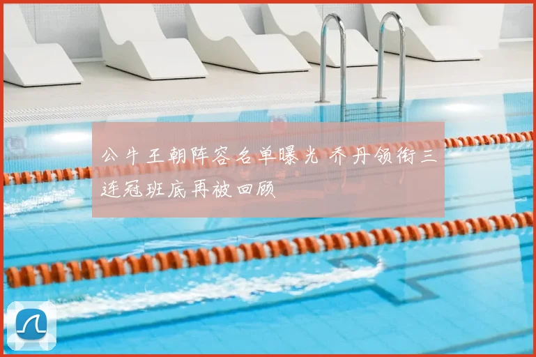 公牛王朝阵容名单曝光 乔丹领衔三连冠班底再被回顾