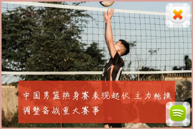 中国男篮热身赛表现起伏 主力轮换调整备战重大赛事