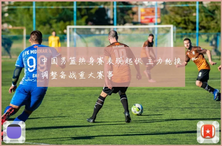 中国男篮热身赛表现起伏 主力轮换调整备战重大赛事