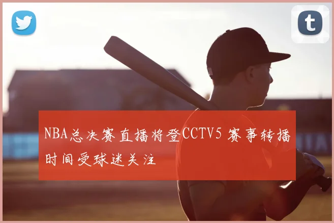 NBA总决赛直播将登CCTV5 赛事转播时间受球迷关注