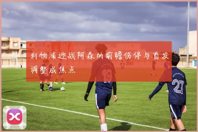 利物浦迎战阿森纳前瞻伤停与首发调整成焦点