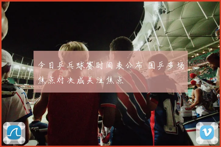 今日乒乓球赛时间表公布 国乒多场焦点对决成关注焦点