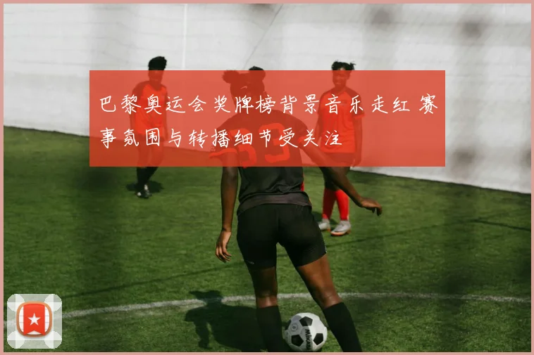 巴黎奥运会奖牌榜背景音乐走红 赛事氛围与转播细节受关注