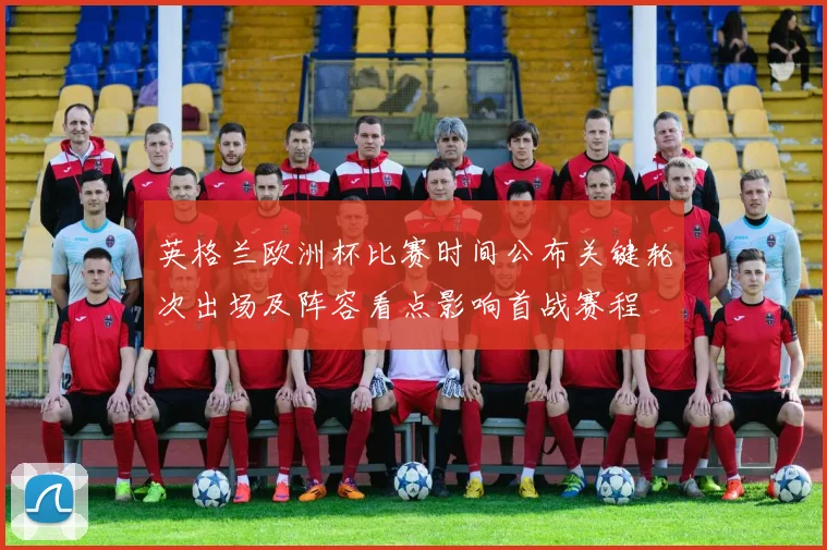 英格兰欧洲杯比赛时间公布关键轮次出场及阵容看点影响首战赛程