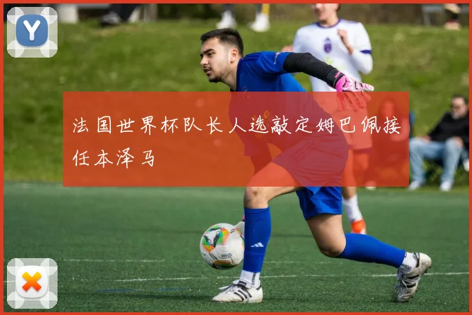 法国世界杯队长人选敲定姆巴佩接任本泽马