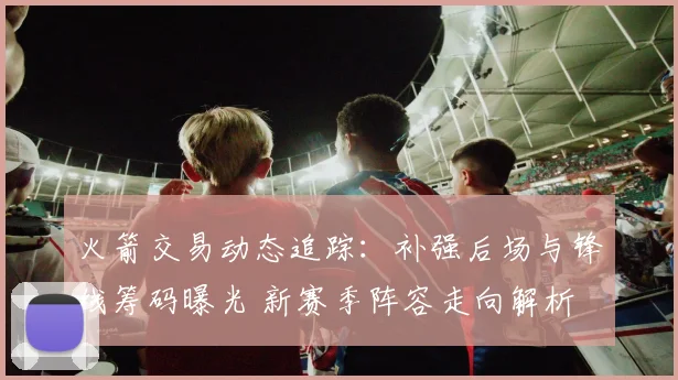 火箭交易动态追踪：补强后场与锋线筹码曝光 新赛季阵容走向解析