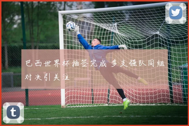 巴西世界杯抽签完成 多支强队同组对决引关注