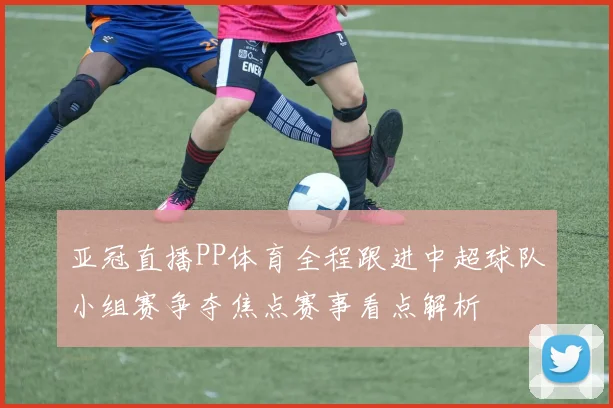 亚冠直播PP体育全程跟进中超球队小组赛争夺焦点赛事看点解析