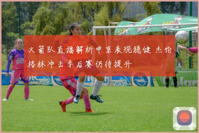 火箭队直播解析申京表现稳健 杰伦格林冲击季后赛仍待提升