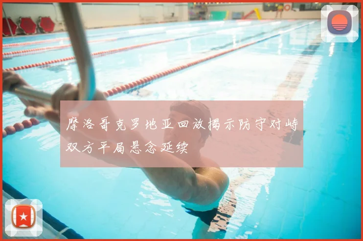 摩洛哥克罗地亚回放揭示防守对峙双方平局悬念延续