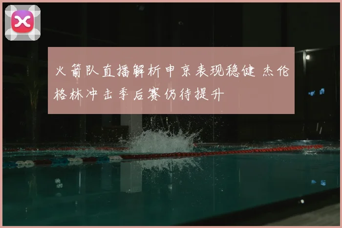 火箭队直播解析申京表现稳健 杰伦格林冲击季后赛仍待提升