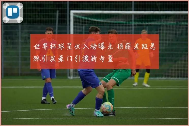 世界杯球星收入榜曝光 顶薪差距悬殊引发豪门引援新考量