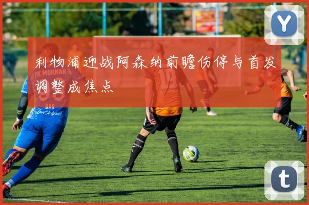 利物浦迎战阿森纳前瞻伤停与首发调整成焦点