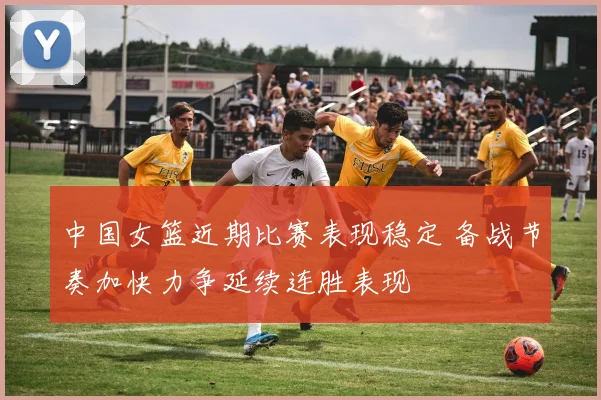 中国女篮近期比赛表现稳定 备战节奏加快力争延续连胜表现