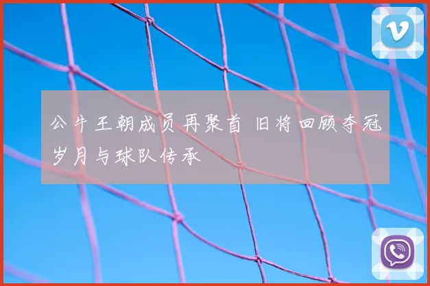 公牛王朝成员再聚首 旧将回顾夺冠岁月与球队传承