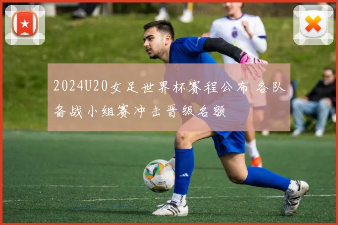 2024U20女足世界杯赛程公布 各队备战小组赛冲击晋级名额