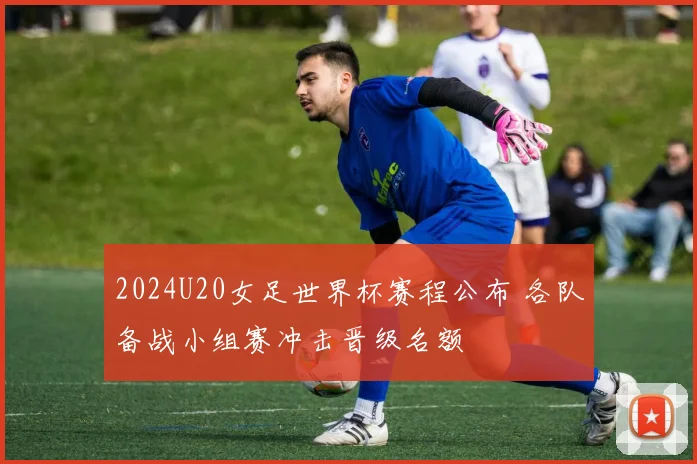 2024U20女足世界杯赛程公布 各队备战小组赛冲击晋级名额