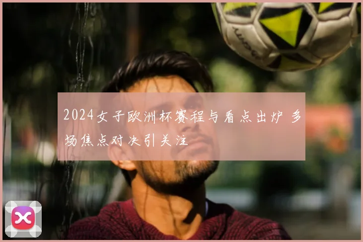 2024女子欧洲杯赛程与看点出炉 多场焦点对决引关注