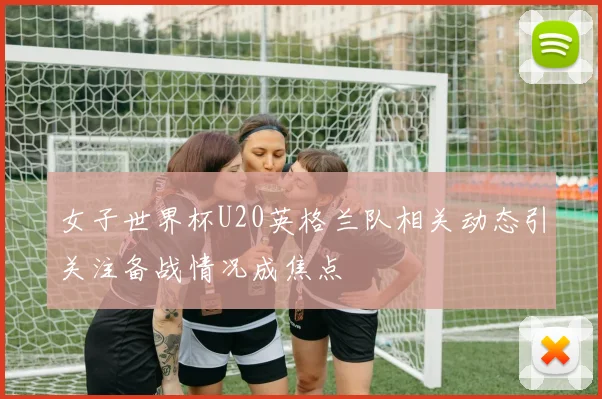 女子世界杯U20英格兰队相关动态引关注备战情况成焦点